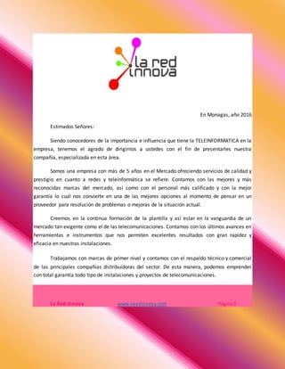 En Monagas, año 2016
Estimados Señores:
Siendo conocedores de la importancia e influencia que tiene la TELEINFORMATICA en la
empresa, tenemos el agrado de dirigirnos a ustedes con el fin de presentarles nuestra
compañía, especializada en esta área.
Somos una empresa con más de 5 años en el Mercado ofreciendo servicios de calidad y
prestigio en cuanto a redes y teleinformática se refiere. Contamos con las mejores y más
reconocidas marcas del mercado, así como con el personal más calificado y con la mejor
garantía lo cual nos convierte en una de las mejores opciones al momento de pensar en un
proveedor para resolución de problemas o mejoras de la situación actual.
Creemos en la continua formación de la plantilla y así estar en la vanguardia de un
mercado tan exigente como el de las telecomunicaciones. Contamos con los últimos avances en
herramientas e instrumentos que nos permiten excelentes resultados con gran rapidez y
eficacia en nuestras instalaciones.
Trabajamos con marcas de primer nivel y contamos con el respaldo técnico y comercial
de las principales compañías distribuidoras del sector. De esta manera, podemos emprender
con total garantía todo tipo de instalaciones y proyectos de telecomunicaciones.
La Red Innova www.laredinnova.com Página 5
 
