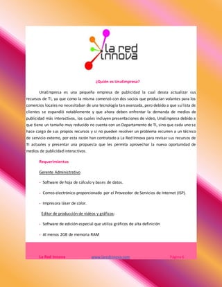 ¿Quién es UnaEmpresa?
UnaEmpresa es una pequeña empresa de publicidad la cual desea actualizar sus
recursos de TI, ya que como la misma comenzó con dos socios que producían volantes para los
comercios locales no necesitaban de una tecnología tan avanzada, pero debido a que su lista de
clientes se expandió notablemente y que ahora deben enfrentar la demanda de medios de
publicidad más interactivos, los cuales incluyen presentaciones de video, UnaEmpresa debido a
que tiene un tamaño muy reducido no cuenta con un Departamento de TI, sino que cada uno se
hace cargo de sus propios recursos y si no pueden resolver un problema recurren a un técnico
de servicio externo, por esta razón han contratado a La Red Innova para revisar sus recursos de
TI actuales y presentar una propuesta que les permita aprovechar la nueva oportunidad de
medios de publicidad interactivos.
Requerimientos
Gerente Administrativo
- Software de hoja de cálculo y bases de datos.
- Correo electrónico proporcionado por el Proveedor de Servicios de Internet (ISP).
- Impresora láser de color.
Editor de producción de videos y gráficos:
- Software de edición especial que utiliza gráficos de alta definición
- Al menos 2GB de memoria RAM
La Red Innova www.laredinnova.com Página 6
 