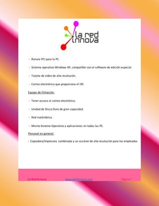 - Ranura PCI para la PC.
- Sistema operativo Windows XP, compatible con el software de edición especial.
- Tarjeta de video de alta resolución.
- Correo electrónico que proporciona el ISP.
Equipo de Filmación:
- Tener acceso al correo electrónico.
- Unidad de Disco Duro de gran capacidad.
- Red inalámbrica.
- Mismo Sistema Operativo y aplicaciones en todas las PC.
Personal en general:
- Copiadora/Impresora combinada y un escáner de alta resolución para los empleados
La Red Innova www.laredinnova.com Página 7
 