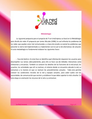 Metodología
La siguiente propuesta para el proyecto de TI en UnaEmpresa se basó en la Metodología
para diseño de redes IP propuesta por James Mccabe (1998), la cual enfrenta los problemas de
las redes que puedan estar mal estructuradas y a base de estudio se evalué los problemas que
presente la red la red implementada o a implementar con lo cual se de alternativas de solución.
En esta metodología es fundamental elaborar las siguientes fases:
- Fase de Análisis. En esta fase se identifica qué información requieren los usuarios para
desempeñar sus tareas adecuadamente, para ello se hace uso de métodos interactivos como
entrevistas y encuestas. También se conocen los detalles de las funciones de la red actual, los
usuarios, las actividades que allí se realizan, el entorno donde se encuentra ubicada la red, su
estructura y la manera en que se realizan los procedimientos actuales. Todo esto permite
conocer las condiciones iniciales de la red y equipos actuales, para saber cuáles son las
necesidades de comunicación que existen y establecer lo que debe soportar la red a diseñar. En
esta etapa se analizarán los recursos de la red y su estructura
La Red Innova www.laredinnova.com Página 8
 