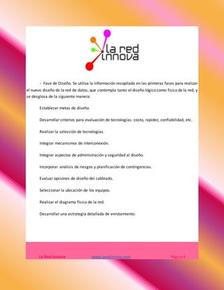 - Fase de Diseño. Se utiliza la información recopilada en las primeras fases para realizar
el nuevo diseño de la red de datos, que contempla tanto el diseño lógico como físico de la red, y
se desglosa de la siguiente manera:
Establecer metas de diseño.
Desarrollar criterios para evaluación de tecnologías: costo, rapidez, confiabilidad, etc.
Realizar la selección de tecnologías.
Integrar mecanismos de interconexión.
Integrar aspectos de administración y seguridad al diseño.
Incorporar análisis de riesgos y planificación de contingencias.
Evaluar opciones de diseño del cableado.
Seleccionar la ubicación de los equipos.
Realizar el diagrama físico de la red.
Desarrollar una estrategia detallada de enrutamiento.
La Red Innova www.laredinnova.com Página 9
 