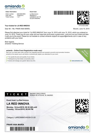Order information:                  Event host:
Order number:        220100810902   La Red Innova
Oder date:           10/06/2010     B85592012
Ticket number:       1 of 1         LAGASCA, 63 7º B
                                    ES-28''6 MADRID




Your tickets for LA RED INNOVA                                                                           0770-4323-2068

Dear Mr. / Ms. PINAR ANA MARÍA,                                                                   Munich, June 10, 2010

Please find attached your ticket for "LA RED INNOVA" from June 14, 2010 until June 15, 2010, which you ordered on
June 10, 2010. Thank you for your order and we hope that you'll enjoy a great event. Just print out your ticket and take
it with you to the event. Please do not hesitate to contact amiando support at support@amiando.com in case of any
problems with your ticket.

Best regards,
amiando Ticketing-Service




                                    MADRID CIRCO PRICE
  T I C K E T                       RONDA DE ATOCHA, 35, MADRID


  Event host: La Red Innova

  LA RED INNOVA
  Monday, 14/Jun/2010, 09:30 AM until
  Tuesday, 15/Jun/2010, 08:00 PM

                                                                                                       0770-4323-2068


  Category: LAREDINNOVA539 € 0.00



  PINAR ANA MARÍA
 