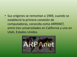 Sus orígenes se remontan a 1969, cuando se estableció la primera conexión de computadoras, conocida como ARPANET, entre tres universidades en California y una en Utah, Estados Unidos.