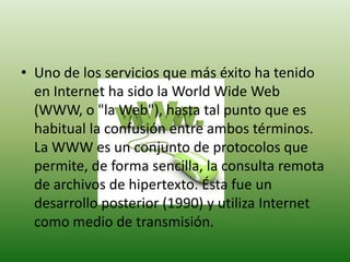 Uno de los servicios que más éxito ha tenido en Internet ha sido la World Wide Web (WWW, o "la Web"), hasta tal punto que es habitual la confusión entre ambos términos. La WWW es un conjunto de protocolos que permite, de forma sencilla, la consulta remota de archivos de hipertexto. Ésta fue un desarrollo posterior (1990) y utiliza Internet como medio de transmisión.