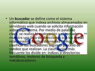 Un buscador se define como el sistema informático que indexa archivos almacenados en servidores web cuando se solicita información sobre algún tema. Por medio de palabras clave, se realiza la exploración y el buscador muestra una lista de direcciones con los temas relacionados. Existen diferentes formas de clasificar los buscadores según el proceso de sondeo que realizan. La clasificación más frecuente los divide en: índices o directorios temáticos, motores de búsqueda y metabuscadores.