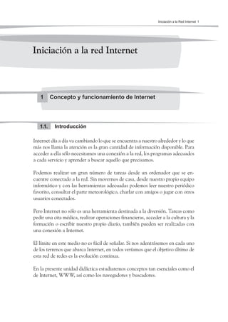 Iniciación a la Red Internet 1




Iniciación a la red Internet



   1      Concepto y funcionamiento de Internet




   1.1.    Introducción

Internet día a día va cambiando lo que se encuentra a nuestro alrededor y lo que
más nos llama la atención es la gran cantidad de información disponible. Para
acceder a ella sólo necesitamos una conexión a la red, los programas adecuados
a cada servicio y aprender a buscar aquello que precisamos.

Podemos realizar un gran número de tareas desde un ordenador que se en-
cuentre conectado a la red. Sin movernos de casa, desde nuestro propio equipo
informático y con las herramientas adecuadas podemos leer nuestro periódico
favorito, consultar el parte meteorológico, charlar con amigos o jugar con otros
usuarios conectados.

Pero Internet no sólo es una herramienta destinada a la diversión. Tareas como
pedir una cita médica, realizar operaciones financieras, acceder a la cultura y la
formación o escribir nuestro propio diario, también pueden ser realizadas con
una conexión a Internet.

El límite en este medio no es fácil de señalar. Si nos adentrásemos en cada uno
de los terrenos que abarca Internet, en todos veríamos que el objetivo último de
esta red de redes es la evolución continua.

En la presente unidad didáctica estudiaremos conceptos tan esenciales como el
de Internet, WWW, así como los navegadores y buscadores.
 