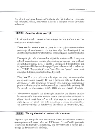 Iniciación a la Red Internet 3




Dos años después nace la navegación al estar disponible el primer navegador
web comercial, Mosaic, que permite el acceso a cualquier recurso disponible
en Internet.


  1.2.2.    Cómo funciona Internet

El funcionamiento de Internet se basa en tres factores fundamentales que
analizaremos a continuación:

• Protocolos de comunicación: un protocolo es un conjunto consensuado de
  normas que determina cómo debe funcionar algo. Éstos hacen posible que
  distintos ordenadores repartidos por todo el mundo puedan intercambiar datos.

   En un principio, cada fabricante de equipos informáticos establecía sus proto-
   colos de comunicación, pero con el crecimiento de Internet y con la idea de
   que ésta fuese una red global se acordó la unificación de los protocolos con
   independencia del fabricante del equipo. El protocolo que se utiliza en Internet
   es el TCP/IP (Transmission Control Protocol/Internet Protocol, protocolo de
   control de la transmisión/protocolo de Internet).

• Dirección IP: a cada ordenador se le asigna una dirección o un nombre
  que se conoce como dirección IP, y que es única para cada uno de ellos. Las
  direcciones IP están compuestas por cuatro cifras numéricas, separadas por
  puntos, cada una de ellas puede tomar valores comprendidos entre 0 y 255.
  Por ejemplo, un número como 81.165.135.102 será una dirección IP válida.

• Servidores: es necesario que exista algún ordenador que organice un poco
  la comunicación entre unos equipos y otros, para garantizar de este modo
  el funcionamiento de la red. A los ordenadores que se encargan de prestar
  algún tipo de servicio al resto de los usuarios se le conoce como servidores
  (de correo electrónico, de transferencia de archivos, de conversación, etc.).


  1.2.3.    Tipos y elementos de conexión a Internet

En primer lugar, para poder tener una conexión a la red, necesitaremos contactar
con un proveedor de acceso a Internet, ISP (Internet Service Provider, proveedor
de servicios de Internet). Generalmente, este proveedor será el mismo que se
encarga de darnos servicio telefónico.
 