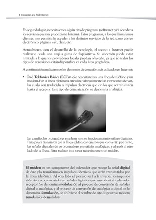 4 Iniciación a la Red Internet




   En segundo lugar, necesitaremos algún tipo de programa (software) para acceder a
   los servicios que nos proporciona Internet. Estos programas, a los que llamaremos
   clientes, nos permitirán acceder a los distintos servicios de la red como correo
   electrónico, páginas web, chat, etc.

   Actualmente, con el desarrollo de la tecnología, el acceso a Internet puede
   realizarse desde una amplia gama de dispositivos. Su selección puede estar
   limitada a lo que los proveedores locales puedan ofrecerle, ya que no todos los
   tipos de conexiones están disponibles en cada área geográfica.

   A continuación analizaremos los elementos de conexión más utilizados en Internet:

   • Red Telefónica Básica (RTB): sólo necesitaremos una línea de teléfono y un
     módem. Por la línea telefónica circulan habitualmente las vibraciones de voz,
     las cuales son traducidas a impulsos eléctricos que son los que se transmiten
     hasta el receptor. Este tipo de comunicación se denomina analógica.




        En cambio, los ordenadores emplean para su funcionamiento señales digitales.
        Para poder transmitir por la línea telefónica tenemos que convertir, por tanto,
        las señales digitales de los ordenadores en señales analógicas, y al revés al otro
        lado de la línea. Para realizar esta tarea necesitaremos un módem.



       El módem es un componente del ordenador que recoge la señal digital
       de éste y la transforma en impulsos eléctricos que serán transmitidos por
       la línea telefónica. Al otro lado el proceso será a la inversa, los impulsos
       eléctricos se convertirán en señales digitales que entenderá el ordenador
       receptor. Se denomina modulación al proceso de conversión de señales
       digital a analógica, y al proceso de conversión de analógica a digital se le
       denomina demulación, de ahí viene el nombre de este dispositivo: módem
       (modulador-demulador).
 