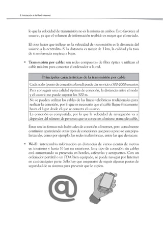 6 Iniciación a la Red Internet




        lo que la velocidad de transmisión no es la misma en ambos. Esto favorece al
        usuario, ya que el volumen de información recibido es mayor que el enviado.

        El otro factor que influye en la velocidad de transmisión es la distancia del
        usuario a la centralita. Si la distancia es mayor de 3 km, la calidad y la tasa
        de transferencia empieza a bajar.

   • Transmisión por cable: son redes compuestas de fibra óptica y utilizan el
     cable módem para conectar el ordenador a la red.

                     Principales características de la transmisión por cable
         Cada nodo (punto de conexión a la red) puede dar servicio a 500-2000 usuarios.
         Para conseguir una calidad óptima de conexión, la distancia entre el nodo
         y el usuario no puede superar los 500 m.
         No se pueden utilizar los cables de las líneas telefónicas tradicionales para
         realizar la conexión, por lo que es necesario que el cable llegue físicamente
         hasta el lugar desde el que se conecta el usuario.
         La conexión es compartida, por lo que la velocidad de navegación va a
         depender del número de personas que se conecten al mismo tramo de cable.

        Éstas son las formas más habituales de conexión a Internet, pero actualmente
        continúan apareciendo otros tipos de conexiones que poco a poco se van popu-
        larizando, como por ejemplo, las redes inalámbricas, entre las que destacan:

   • Wi-Fi: intercambia información en distancias de varios cientos de metros
     en interiores y hasta 16 km en exteriores. Este tipo de conexión sin cables
     está aumentando su presencia en hoteles, cafeterías y aeropuertos. Con un
     ordenador portátil o un PDA bien equipado, se puede navegar por Internet
     en casi cualquier parte. Sólo hay que asegurarse de seguir algunas pautas de
     seguridad de su sistema para prevenir que le espíen.
 