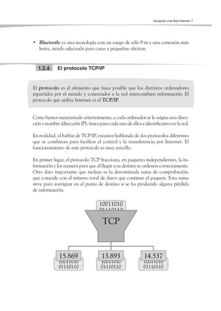 Iniciación a la Red Internet 7




• Bluetooth: es una tecnología con un rango de sólo 9 m y una conexión más
  lenta, siendo adecuada para casas y pequeñas oficinas.


  1.2.4.     El protocolo TCP/IP


El protocolo es el elemento que hace posible que los distintos ordenadores
repartidos por el mundo y conectados a la red intercambien información. El
protocolo que utiliza Internet es el TCP/IP.


Como hemos mencionado anteriormente, a cada ordenador se le asigna una direc-
ción o nombre (dirección IP), única para cada uno de ellos e identificativa en la red.

En realidad, al hablar de TCP/IP, estamos hablando de dos protocolos diferentes
que se combinan para facilitar el control y la transferencia por Internet. El
funcionamiento de este protocolo es muy sencillo.

En primer lugar, el protocolo TCP fracciona, en paquetes independientes, la in-
formación y los numera para que al llegar a su destino se ordenen correctamente.
Otro dato importante que incluye es la denominada suma de comprobación,
que coincide con el número total de datos que contiene el paquete. Esta suma
sirve para averiguar en el punto de destino si se ha producido alguna pérdida
de información.
 