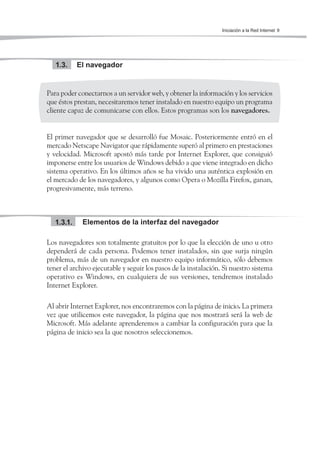 Iniciación a la Red Internet 9




   1.3.     El navegador


Para poder conectarnos a un servidor web, y obtener la información y los servicios
que éstos prestan, necesitaremos tener instalado en nuestro equipo un programa
cliente capaz de comunicarse con ellos. Estos programas son los navegadores.


El primer navegador que se desarrolló fue Mosaic. Posteriormente entró en el
mercado Netscape Navigator que rápidamente superó al primero en prestaciones
y velocidad. Microsoft apostó más tarde por Internet Explorer, que consiguió
imponerse entre los usuarios de Windows debido a que viene integrado en dicho
sistema operativo. En los últimos años se ha vivido una auténtica explosión en
el mercado de los navegadores, y algunos como Opera o Mozilla Firefox, ganan,
progresivamente, más terreno.



   1.3.1.    Elementos de la interfaz del navegador

Los navegadores son totalmente gratuitos por lo que la elección de uno u otro
dependerá de cada persona. Podemos tener instalados, sin que surja ningún
problema, más de un navegador en nuestro equipo informático, sólo debemos
tener el archivo ejecutable y seguir los pasos de la instalación. Si nuestro sistema
operativo es Windows, en cualquiera de sus versiones, tendremos instalado
Internet Explorer.

Al abrir Internet Explorer, nos encontraremos con la página de inicio. La primera
vez que utilicemos este navegador, la página que nos mostrará será la web de
Microsoft. Más adelante aprenderemos a cambiar la configuración para que la
página de inicio sea la que nosotros seleccionemos.
 