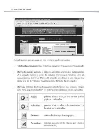 10 Iniciación a la Red Internet




     Los elementos que aparecen en esta ventana son los siguientes:

     - Título del documento: indica el título de la página web que estamos visualizando.

     - Barra de menús: permite el acceso a distintas aplicaciones del programa.
       A la derecha vemos el icono del sistema operativo; si pulsamos sobre él,
       accederemos a la web de Microsoft. Cuando accedemos a una página, este
       icono está en movimiento mientras ésta no termina de descargarse.

     - Barra de botones: desde aquí accedemos a las funciones más usuales o básicas.
       Esta barra es personalizable y los botones más utilizados son los siguientes:


                                  Atrás:        permite ir hacia atrás, de una en una, por las
                                                páginas ya visitadas.

                                  Adelante:     permite ir hacia delante, de una en una, por
                                                las páginas ya visitadas.


                                  Detener:      detiene la descarga de una página.


                                  Actualizar:   recarga nuevamente la página que estamos
                                                visualizando.
 