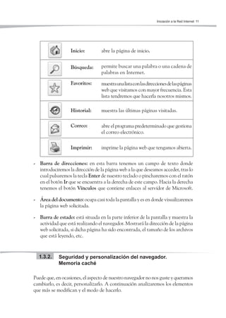 Iniciación a la Red Internet 11




                  Inicio:         abre la página de inicio.


                  Búsqueda:       permite buscar una palabra o una cadena de
                                  palabras en Internet.

                  Favoritos:      muestra una lista con las direcciones de las páginas
                                  web que visitamos con mayor frecuencia. Esta
                                  lista tendremos que hacerla nosotros mismos.

                  Historial:      muestra las últimas páginas visitadas.

                  Correo:         abre el programa predeterminado que gestiona
                                  el correo electrónico.


                  Imprimir:       imprime la página web que tengamos abierta.


- Barra de direcciones: en esta barra tenemos un campo de texto donde
  introduciremos la dirección de la página web a la que deseamos acceder, tras lo
  cual pulsaremos la tecla Enter de nuestro teclado o pincharemos con el ratón
  en el botón Ir que se encuentra a la derecha de este campo. Hacia la derecha
  tenemos el botón Vínculos que contiene enlaces al servidor de Microsoft.

- Área del documento: ocupa casi toda la pantalla y es en donde visualizaremos
  la página web solicitada.

- Barra de estado: está situada en la parte inferior de la pantalla y muestra la
  actividad que está realizando el navegador. Mostrará la dirección de la página
  web solicitada, si dicha página ha sido encontrada, el tamaño de los archivos
  que está leyendo, etc.



  1.3.2.    Seguridad y personalización del navegador.
            Memoria caché

Puede que, en ocasiones, el aspecto de nuestro navegador no nos guste y queramos
cambiarlo, es decir, personalizarlo. A continuación analizaremos los elementos
que más se modifican y el modo de hacerlo.
 