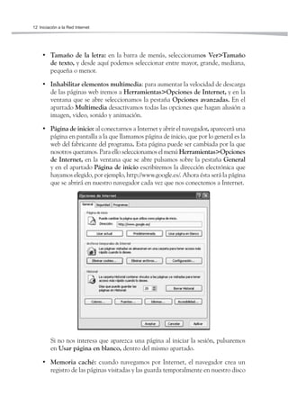 12 Iniciación a la Red Internet




     • Tamaño de la letra: en la barra de menús, seleccionamos Ver>Tamaño
       de texto, y desde aquí podemos seleccionar entre mayor, grande, mediana,
       pequeña o menor.

     • Inhabilitar elementos multimedia: para aumentar la velocidad de descarga
       de las páginas web iremos a Herramientas>Opciones de Internet, y en la
       ventana que se abre seleccionamos la pestaña Opciones avanzadas. En el
       apartado Multimedia desactivamos todas las opciones que hagan alusión a
       imagen, video, sonido y animación.

     • Página de inicio: al conectarnos a Internet y abrir el navegador, aparecerá una
       página en pantalla a la que llamamos página de inicio, que por lo general es la
       web del fabricante del programa. Esta página puede ser cambiada por la que
       nosotros queramos. Para ello seleccionamos el menú Herramientas>Opciones
       de Internet, en la ventana que se abre pulsamos sobre la pestaña General
       y en el apartado Página de inicio escribiremos la dirección electrónica que
       hayamos elegido, por ejemplo, http://www.google.es/. Ahora ésta será la página
       que se abrirá en nuestro navegador cada vez que nos conectemos a Internet.




         Si no nos interesa que aparezca una página al iniciar la sesión, pulsaremos
         en Usar página en blanco, dentro del mismo apartado.

     • Memoria caché: cuando navegamos por Internet, el navegador crea un
       registro de las páginas visitadas y las guarda temporalmente en nuestro disco
 