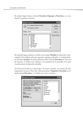 14 Iniciación a la Red Internet




         En primer lugar iremos al menú Favoritos>Agregar a Favoritos, y se nos
         abrirá la siguiente ventana:




         En segundo lugar podemos escribir en el campo Nombre la dirección y des-
         cripción de la página web que queramos agregar, pulsando, a continuación,
         en el botón Aceptar. Si ahora pulsamos sobre el botón Favoritos de la barra
         de botones, se abrirá una columna a la izquierda de la pantalla en la que
         visualizaremos la dirección añadida.

         Si la lista de favoritos es muy larga y de temas variados, no estaría de más
         organizarla un poco. Para ello, seleccionaremos Organizar Favoritos en el
         mismo menú Favoritos, y se abrirá una nueva ventana:
 