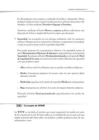 Iniciación a la Red Internet 15




   En ella podemos crear carpetas, cambiarles el nombre o eliminarlas. Ahora
   podemos clasificar en las carpetas creadas para la ocasión las direcciones web
   añadidas a la lista mediante Favoritos>Agregar a Favoritos.

   Asimismo, mediante el botón Mover a carpeta, podemos seleccionar una
   dirección de la lista y desplazarla hacia la carpeta que deseemos.

• Seguridad: un navegador no nos protege totalmente ante las amenazas
  externas. Siempre que nos conectemos a Internet, es importante ser prudente
  y tener en nuestra mano toda la seguridad disponible.

   Para poder gestionar las características relativas a la seguridad, iremos al
   menú Herramientas>Opciones de Internet y aquí pulsaremos en la pestaña
   Seguridad. Si pulsamos el botón Nivel predeterminado, en el apartado Nivel
   de seguridad de la zona, nos muestran cuatro niveles diferentes de seguridad
   a los que podemos optar:

   - Alta: rechaza todos los elementos que se puedan considerar peligrosos.

   - Media: el programa pregunta al usuario cada vez que aparece algún
     elemento extraño.

   - Media baja: igual que en la opción de seguridad Media pero sin preguntar.

   - Baja: el programa no advierte al usuario de ningún elemento peligroso.

   Pulsando el botón Nivel personalizado especificaremos los niveles de
   seguridad.



   1.4.   Concepto de WWW

La WWW es sin duda el servicio que mayor aceptación ha tenido por parte
de los usuarios de la red. El éxito radica en su facilidad de uso, ya que con una
simple pulsación del ratón sobre una palabra o gráfico podemos pasar de una
información a otra.
 