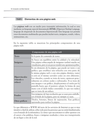 16 Iniciación a la Red Internet




          1.4.1.       Elementos de una página web


     Las páginas web son un medio para transmitir información, la cual se crea
     mediante un lenguaje especial denominado HTML (Hypertext Markup Language,
     lenguaje de etiquetado de documentos hipertextual). Este lenguaje nos permite
     crear documentos multimedia que pueden incluir texto, imágenes, sonido, videos,
     animaciones, etc.

     En la siguiente tabla se muestran los principales componentes de una
     página web:

                                  Componentes de una página web
      Texto                       Es la parte de contenido de texto.
                                  Se busca un equilibrio entre la calidad y la velocidad.
      Imágenes                    Una página sobrecargada de imágenes tardará mucho en
                                  visualizarse, pero si son pocas tendrá una apariencia pobre.
                                  Es un elemento de la página, que puede ser texto o un
                                  gráfico, que establece una relación con otra parte de
                                  la misma página web o con otra página distinta, tanto
                                  si está en el mismo servidor como en otro diferente.
      Hipervínculos
                                  Los vínculos, cuando se trata de texto, aparecen gene-
      (vínculo o
                                  ralmente en colores azules y subrayados. Si se trata de
      enlace)
                                  una imagen o un gráfico, desplazaremos el ratón por la
                                  pantalla hasta que el puntero adopte la forma de una
                                  mano con el dedo índice extendido, lo que nos indica
                                  que se trata de un enlace.
                                  Son imágenes de baja resolución que se usan para embelle-
      Fondos
                                  cer el fondo de la página, pero no siempre se usan.
                                  Títulos, botones, líneas de separación. Son gráficos
      Otros gráficos
                                  opcionales para realzar la página.

     Lo que diferencia a WWW del resto de los servicios de Internet es que es muy
     intuitivo y fácil de utilizar, sobre todo para las personas que no están familiarizadas
     con el mundo de la informática. Lo único que necesitamos es saber apuntar con
     el cursor a las palabras, frases o imágenes resaltadas y éstas nos transportarán
     de un lugar a otro de la red.
 