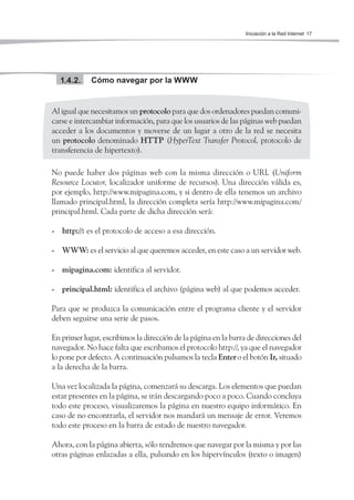 Iniciación a la Red Internet 17




  1.4.2.     Cómo navegar por la WWW


Al igual que necesitamos un protocolo para que dos ordenadores puedan comuni-
carse e intercambiar información, para que los usuarios de las páginas web puedan
acceder a los documentos y moverse de un lugar a otro de la red se necesita
un protocolo denominado HTTP (HyperText Transfer Protocol, protocolo de
transferencia de hipertexto).

No puede haber dos páginas web con la misma dirección o URL (Uniform
Resource Locutor, localizador uniforme de recursos). Una dirección válida es,
por ejemplo, http://www.mipagina.com, y si dentro de ella tenemos un archivo
llamado principal.html, la dirección completa sería http://www.mipagina.com/
principal.html. Cada parte de dicha dirección será:

- http://: es el protocolo de acceso a esa dirección.

- WWW: es el servicio al que queremos acceder, en este caso a un servidor web.

- mipagina.com: identifica al servidor.

- principal.html: identifica el archivo (página web) al que podemos acceder.

Para que se produzca la comunicación entre el programa cliente y el servidor
deben seguirse una serie de pasos.

En primer lugar, escribimos la dirección de la página en la barra de direcciones del
navegador. No hace falta que escribamos el protocolo http://, ya que el navegador
lo pone por defecto. A continuación pulsamos la tecla Enter o el botón Ir, situado
a la derecha de la barra.

Una vez localizada la página, comenzará su descarga. Los elementos que puedan
estar presentes en la página, se irán descargando poco a poco. Cuando concluya
todo este proceso, visualizaremos la página en nuestro equipo informático. En
caso de no encontrarla, el servidor nos mandará un mensaje de error. Veremos
todo este proceso en la barra de estado de nuestro navegador.

Ahora, con la página abierta, sólo tendremos que navegar por la misma y por las
otras páginas enlazadas a ella, pulsando en los hipervínculos (texto o imagen)
 