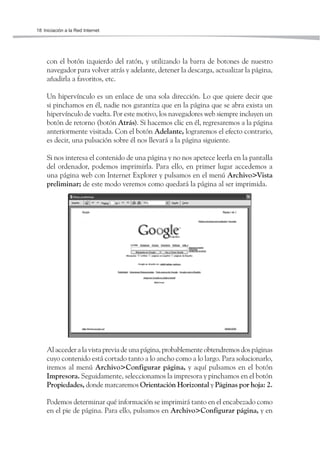 18 Iniciación a la Red Internet




     con el botón izquierdo del ratón, y utilizando la barra de botones de nuestro
     navegador para volver atrás y adelante, detener la descarga, actualizar la página,
     añadirla a favoritos, etc.

     Un hipervínculo es un enlace de una sola dirección. Lo que quiere decir que
     si pinchamos en él, nadie nos garantiza que en la página que se abra exista un
     hipervínculo de vuelta. Por este motivo, los navegadores web siempre incluyen un
     botón de retorno (botón Atrás). Si hacemos clic en él, regresaremos a la página
     anteriormente visitada. Con el botón Adelante, lograremos el efecto contrario,
     es decir, una pulsación sobre él nos llevará a la página siguiente.

     Si nos interesa el contenido de una página y no nos apetece leerla en la pantalla
     del ordenador, podemos imprimirla. Para ello, en primer lugar accedemos a
     una página web con Internet Explorer y pulsamos en el menú Archivo>Vista
     preliminar; de este modo veremos como quedará la página al ser imprimida.




     Al acceder a la vista previa de una página, probablemente obtendremos dos páginas
     cuyo contenido está cortado tanto a lo ancho como a lo largo. Para solucionarlo,
     iremos al menú Archivo>Configurar página, y aquí pulsamos en el botón
     Impresora. Seguidamente, seleccionamos la impresora y pinchamos en el botón
     Propiedades, donde marcaremos Orientación Horizontal y Páginas por hoja: 2.

     Podemos determinar qué información se imprimirá tanto en el encabezado como
     en el pie de página. Para ello, pulsamos en Archivo>Configurar página, y en
 