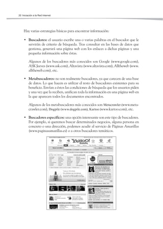 20 Iniciación a la Red Internet




     Hay varias estrategias básicas para encontrar información:

     • Buscadores: el usuario escribe una o varias palabras en el buscador que le
       servirán de criterio de búsqueda. Tras consultar en las bases de datos que
       gestiona, generará una página web con los enlaces a dichas páginas y una
       pequeña información sobre éstas.

         Algunos de los buscadores más conocidos son Google (www.google.com),
         ASK Jeeves (www.ask.com), Altavista (www.altavista.com), Alltheweb (www.
         alltheweb.com), etc.

     • Metabuscadores: no son realmente buscadores, ya que carecen de una base
       de datos. Lo que hacen es utilizar el resto de buscadores existentes para su
       beneficio. Envían a éstos las condiciones de búsqueda que los usuarios piden
       y una vez que la reciben, unifican toda la información en una página web en
       la que aparecen todos los documentos encontrados.

         Algunos de los metabuscadores más conocidos son Metacrawler (www.meta-
         crawler.com), Dogpile (www.dogpile.com), Kartoo (www.kartoo.com), etc.

     • Buscadores específicos: una opción interesante son este tipo de buscadores.
       Por ejemplo, si queremos buscar determinados negocios, alguna persona en
       concreto o una dirección, podemos acudir al servicio de Páginas Amarillas
       (www.paginasamarillas.es) o a otros buscadores temáticos.
 