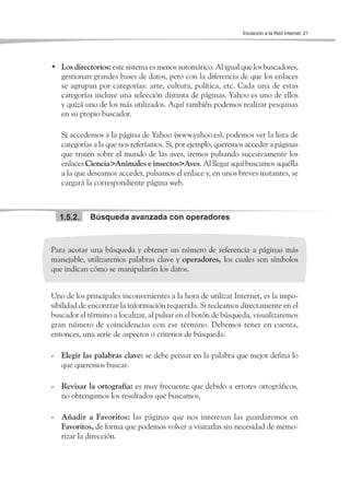 Iniciación a la Red Internet 21




• Los directorios: este sistema es menos automático. Al igual que los buscadores,
  gestionan grandes bases de datos, pero con la diferencia de que los enlaces
  se agrupan por categorías: arte, cultura, política, etc. Cada una de estas
  categorías incluye una selección distinta de páginas. Yahoo es uno de ellos
  y quizá uno de los más utilizados. Aquí también podemos realizar pesquisas
  en su propio buscador.

   Si accedemos a la página de Yahoo (www.yahoo.es), podemos ver la lista de
   categorías a la que nos referíamos. Si, por ejemplo, queremos acceder a páginas
   que traten sobre el mundo de las aves, iremos pulsando sucesivamente los
   enlaces Ciencia>Animales e insectos>Aves. Al llegar aquí buscamos aquélla
   a la que deseamos acceder, pulsamos el enlace y, en unos breves instantes, se
   cargará la correspondiente página web.



  1.5.2.    Búsqueda avanzada con operadores



Para acotar una búsqueda y obtener un número de referencia a páginas más
manejable, utilizaremos palabras clave y operadores, los cuales son símbolos
que indican cómo se manipularán los datos.


Uno de los principales inconvenientes a la hora de utilizar Internet, es la impo-
sibilidad de encontrar la información requerida. Si tecleamos directamente en el
buscador el término a localizar, al pulsar en el botón de búsqueda, visualizaremos
gran número de coincidencias con ese término. Debemos tener en cuenta,
entonces, una serie de aspectos o criterios de búsqueda:

- Elegir las palabras clave: se debe pensar en la palabra que mejor defina lo
  que queremos buscar.

- Revisar la ortografía: es muy frecuente que debido a errores ortográficos,
  no obtengamos los resultados que buscamos.

- Añadir a Favoritos: las páginas que nos interesan las guardaremos en
  Favoritos, de forma que podemos volver a visitarlas sin necesidad de memo-
  rizar la dirección.
 