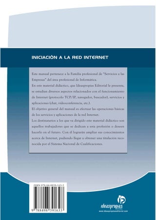 INICIACIÓN A LA RED INTERNET


Este manual pertenece a la Familia profesional de “Servicios a las
Empresas” del área profesional de Informática.
En este material didáctico, que Ideaspropias Editorial le presenta,
se estudian diversos aspectos relacionados con el funcionamiento
de Internet (protocolo TCP/IP, navegador, buscador), servicios y
aplicaciones (chat, videoconferencia, etc.).
El objetivo general del manual es efectuar las operaciones básicas
de los servicios y aplicaciones de la red Internet.
Los destinatarios a los que va dirigido este material didáctico son
aquellos trabajadores que se dedican a esta profesión o deseen
hacerlo en el futuro. Con él lograrán ampliar sus conocimientos
acerca de Internet, pudiendo llegar a obtener una titulación reco­
nocida por el Sistema Nacional de Cualificaciones.




 ISBN 978-84-9839-163-3




9 788498 391633
                                                                    EDITORIAL

                                                  www.ideaspropiaseditorial.com
 