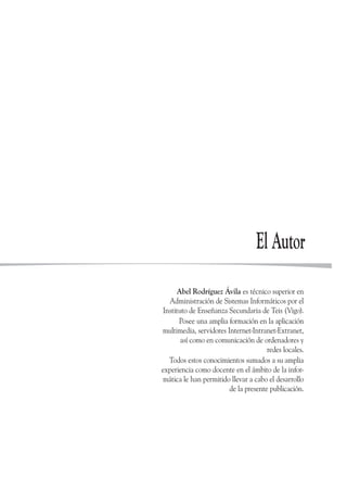 El Autor
      Abel Rodríguez Ávila es técnico superior en
   Administración de Sistemas Informáticos por el
 Instituto de Enseñanza Secundaria de Teis (Vigo).
       Posee una amplia formación en la aplicación
multimedia, servidores Internet-Intranet-Extranet,
        así como en comunicación de ordenadores y
                                      redes locales.
   Todos estos conocimientos sumados a su amplia
experiencia como docente en el ámbito de la infor-
 mática le han permitido llevar a cabo el desarrollo
                        de la presente publicación.
 