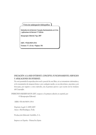 Iniciación a la red internet. Concepto, funcionamiento, servivios
            y aplicaciones de Internet• 1ª Edición
            Ideaspropias Editorial. Vigo, 2007


            ISBN: 978-84-9839-139-8
            Formato: 17 x 24 cm. • Páginas: 104




   INICIACIÓN A LA RED INTERNET. CONCEPTO, FUNCIONAMIENTO, SERVICIOS
   Y APLICACIONES DE INTERNET.
   No está permitida la reproducción total o parcial de este libro, ni su tratamiento informático,
   ni la transmisión de ninguna forma o por cualquier medio, ya sea electrónico, mecánico, por
   fotocopia, por registro u otros métodos, sin el permiso previo y por escrito de los titulares
   del Copyright.

DERECHOS RESERVADOS 2007, respecto a la primera edición en español, por
      © Ideaspropias Editorial.

    ISBN: 978-84-9839-139-8

   Depósito Legal: C-2089-2007
   Autor: Abel Rodríguez Ávila

   Producción Editorial: Gesbiblo, S. L.

   Impreso en España - Printed in Spain
 