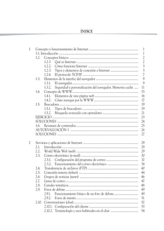 ÍNDICE



1   Concepto y funcionamiento de Internet ...........................................................                    1
    1.1. Introducción ...............................................................................................    1
    1.2. Conceptos básicos ..................................................................................            2
            1.2.3 Qué es Internet ..........................................................................             2
            1.2.2. Cómo funciona Internet ............................................................                   3
            1.2.3. Tipos y elementos de conexión a Internet .................................                            3
            1.2.4. El protocolo TCP/IP ...................................................................               7
    1.3. Elementos de la interfaz del navegador ...................................................                      9
            1.3.1. El navegador...............................................................................           9
            1.3.2. Seguridad y personalización del navegador. Memoria caché .....                                       11
    1.4. Concepto de WWW...............................................................................                 15
            1.4.1. Elementos de una página web ....................................................                     16
            1.4.2. Cómo navegar por la WWW.....................................................                         17
    1.5. Buscadores ..............................................................................................      19
            1.5.1. Tipos de buscadores ...................................................................              19
            1.5.2. Búsqueda avanzada con operadores ...........................................                         21
    EJERCICIO .......................................................................................................   23
    SOLUCIONES .................................................................................................        24
    1.6. Resumen de contenidos ..........................................................................               25
    AUTOEVALUACIÓN 1 .................................................................................                  26
    SOLUCIONES .................................................................................................        27

2   Servicios y aplicaciones de Internet ..................................................................             29
    2.1. Introducción ...........................................................................................       29
    2.2. World Wide Web (web) ..........................................................................                29
    2.3. Correo electrónico (e-mail) ....................................................................               30
          2.3.1. Configuración del programa de correo ......................................                            32
          2.3.2. Funcionamiento del correo electrónico .....................................                            34
    2.4. Transferencia de archivos (FTP) ............................................................                   40
    2.5. Conexión remota (telnet) .......................................................................               44
    2.6. Grupos de noticias (news) ......................................................................               46
    2.7. Listas de correo.......................................................................................        47
    2.8. Canales temáticos ...................................................................................          48
    2.9. Foros de debate .......................................................................................        49
          2.9.1. Funcionamiento básico de un foro de debate .............................                               49
          2.9.2. Foros de interés ..........................................................................            51
    2.10. Conversaciones (chat).............................................................................            52
          2.10.1. Configuración del cliente ...........................................................                 53
          2.10.2. Terminología y usos habituales en el chat .................................                           54
 