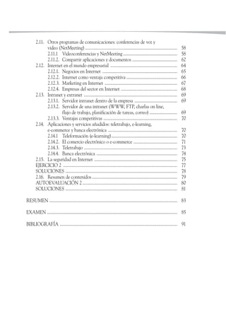 2.11. Otros programas de comunicaciones: conferencias de voz y
             video (NetMeeting) ................................................................................         58
             2.11.1 Videoconferencias y NetMeeting ...............................................                       58
             2.11.2. Compartir aplicaciones y documentos .......................................                         62
       2.12. Internet en el mundo empresarial ..........................................................                 64
             2.12.1. Negocios en Internet .................................................................              65
             2.12.2. Internet como ventaja competitiva ............................................                      66
             2.12.3. Marketing en Internet ...............................................................               67
             2.12.4. Empresas del sector en Internet .................................................                   68
       2.13. Intranet y extranet .................................................................................       69
             2.13.1. Servidor intranet dentro de la empresa .....................................                        69
             2.13.2. Servidor de una intranet (WWW, FTP, charlas on line,
                     flujo de trabajo, planificación de tareas, correo) ........................                         69
             2.13.3. Ventajas competitivas ................................................................              70
       2.14. Aplicaciones y servicios añadidos: teletrabajo, e-learning,
             e-commerce y banca electrónica ............................................................                 70
             2.14.1 Teleformación (e-learning).........................................................                  70
             2.14.2. El comercio electrónico o e-commerce ......................................                         71
             2.14.3. Teletrabajo .................................................................................       73
             2.14.4. Banca electrónica ......................................................................            74
       2.15. La seguridad en Internet ........................................................................           75
       EJERCICIO 2 ...................................................................................................   77
       SOLUCIONES .................................................................................................      78
       2.16. Resumen de contenidos ..........................................................................            79
       AUTOEVALUACIÓN 2 ..................................................................................               80
       SOLUCIONES .................................................................................................      81

RESUMEN ............................................................................................................... 83

EXAMEN ................................................................................................................. 85

BIBLIOGRAFÍA ...................................................................................................... 91
 