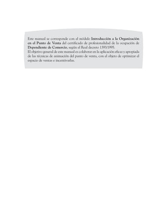 Este manual se corresponde con el módulo Introducción a la Organización
en el Punto de Venta del certificado de profesionalidad de la ocupación de
Dependiente de Comercio, según el Real decreto 1393/1995.
El objetivo general de este manual es colaborar en la aplicación eficaz y apropiada
de las técnicas de animación del punto de venta, con el objeto de optimizar el
espacio de ventas e incentivarlas.
 