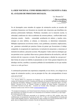 LA RED NOCIONAL COMO HERRAMIENTA COGNITIVA PARA
EL ANÁLISIS DE PROCESOS SOCIALES.
                                                                              Lic. Roxana Cei 1
                                                                              “- Hay un problema.
                                                                            -¿Cuál es el problema?
                                                                                   - .........??????”

En mi desempeño como miembro de equipos de orientación escolar en escuelas del
conurbano bonaerense con frecuencia me encontré ante situaciones que desafiaban mis
prácticas profesionales habituales. Problemas vinculados con la retención escolar, la
sobreedad, condiciones de vida en ambientes de extrema pobreza, conflictividad social,
relaciones escuela – familia – comunidad, acreditación de saberes y muchos otros,
emergen en estos ámbitos, se enlazan, se intersectan, se determinan mutuamente.
Múltiples experiencias con diversos rostros, voces, problemas, escenarios, implicaciones,
me generaron curiosidad por practicar formas de pensar que favorecieran el trabajo
compartido, la recuperación de experiencias, la inclusión de sensaciones y emociones al
momento de analizar y proyectar acciones. Me pregunto: Cuáles serán las estrategias que
nos permitan invitar a producir ideas nuevas, generar alternativas de resolución y salir del
territorio del dar respuestas cerradas. De qué modo pensar y abordar las emergencias2.
Qué formas de actuar nos habilita el pensamiento en red. Cómo generar dispositivos de
abordajes móviles, sensibles a escenarios poblados de incertidumbres en los que muchas
veces no se sabe qué hacer.


A continuación presentaré una experiencia compartida, en sus inicios, con colegas de un
equipo de orientación escolar y con un preceptor de 9no. año correspondiente al tercer
ciclo de la E.G.B.3
1
  Lic. Roxana Mabel Cei. Protesorera de Fundared. Lic. En Psicopedagogía (UNLZ) Profesora en
Ciencias de la Educación (UNLZ). Consultora del Ministerio de Educación de la Nación de la Dirección
de Educación Secundaria. Pedagoga en equipo técnico Programa para el Desarrollo Rural y de Islas.
DGEyC. Provincia de Bs As. Docente invitada en Maestría de Salud Familiar Comunitaria en
Universidad Nacional de Entre Ríos . Coautora de Viviendo redes. Estrategias y experiencias para
fortalecer la trama social. CICCUS. Email: roxanacei@hotmail.com.

2
  El concepto de emergencia, en la Teoría General de los Sistemas, hace referencia a aquellas propiedades
que caracterizan a un sistema, las cuales no se encuentran en sus elementos constitutivos, ya que surgen
de la interacción entre ellos.
3
  La Ley Federal de Educación sancionada en la Argentina en abril de 1993, produjo, entre otras
modificaciones, la incorporación de jóvenes de entre 14 y 17 años a la cotidianeidad de la escuelas que
venían siendo llamadas primarias. Anteriormente los niños cursaban en la escuela primaria hasta el 7mo.
grado, ahora la obligatoriedad se extiende a 9no.año de Educación General Básica.


                                                   1
 