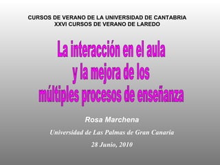 CURSOS DE VERANO DE LA UNIVERSIDAD DE CANTABRIA XXVI CURSOS DE VERANO DE LAREDO La interacción en el aula  y la mejora de los  múltiples procesos de enseñanza Rosa Marchena Universidad de Las Palmas de Gran Canaria 28 Junio, 2010 