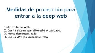 Medidas de protección para
entrar a la deep web
1. Activa tu firewall.
2. Que tu sistema operativo esté actualizado.
3. Nunca descargues nada.
4. Usa un VPN con un nombre falso.
 