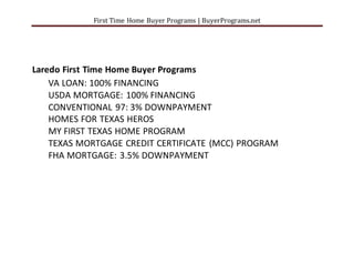 First Time Home Buyer Programs | BuyerPrograms.net
Laredo First Time Home Buyer Programs
VA LOAN: 100% FINANCING
USDA MORTGAGE: 100% FINANCING
CONVENTIONAL 97: 3% DOWNPAYMENT
HOMES FOR TEXAS HEROS
MY FIRST TEXAS HOME PROGRAM
TEXAS MORTGAGE CREDIT CERTIFICATE (MCC) PROGRAM
FHA MORTGAGE: 3.5% DOWNPAYMENT
 