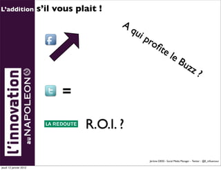 L’addition              s’il vous plait !
                                            A
                                                qu
                                                   i   pro
                                                          ﬁte
                                                                         le
                                                                                Bu
                                                                                        zz
                                                                                                 ?
                              =

                                    R.O.I. ?

                                                        Jérôme DEISS - Social Média Manager - Twitter : @E_inﬂuenceur

jeudi 12 janvier 2012
 