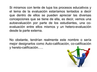 Si miramos con lente de lupa los procesos educativos y
el tema de la evaluación estaríamos tentados a decir
que dentro de ellos se pueden apreciar las diversas
concepciones que se tiene de ella, es decir, vemos una
autoevaluación por parte de los estudiantes, una co-
evaluación entre ellos mismos y un hetero-evaluación
desde la parte externa.

No obstante, tendrían realmente este nombre o sería
mejor designarlos como Auto-calificación, co-calificación
y hereto-calificación…..
 