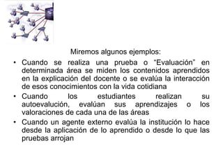 Miremos algunos ejemplos:
• Cuando se realiza una prueba o “Evaluación” en
  determinada área se miden los contenidos aprendidos
  en la explicación del docente o se evalúa la interacción
  de esos conocimientos con la vida cotidiana
• Cuando        los      estudiantes      realizan      su
  autoevalución, evalúan sus aprendizajes o los
  valoraciones de cada una de las áreas
• Cuando un agente externo evalúa la institución lo hace
  desde la aplicación de lo aprendido o desde lo que las
  pruebas arrojan
 
