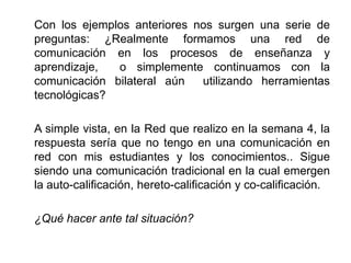 Con los ejemplos anteriores nos surgen una serie de
preguntas: ¿Realmente formamos una red de
comunicación en los procesos de enseñanza y
aprendizaje,  o simplemente continuamos con la
comunicación bilateral aún   utilizando herramientas
tecnológicas?

A simple vista, en la Red que realizo en la semana 4, la
respuesta sería que no tengo en una comunicación en
red con mis estudiantes y los conocimientos.. Sigue
siendo una comunicación tradicional en la cual emergen
la auto-calificación, hereto-calificación y co-calificación.

¿Qué hacer ante tal situación?
 
