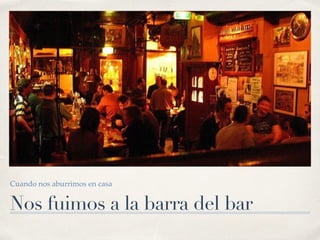 Nos fuimos a la barra del bar
Cuando nos aburrimos en casa
 
