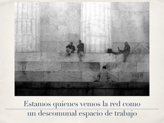 Estamos quienes vemos la red como
un descomunal espacio de trabajo
 