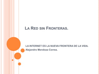 La Red sin Fronteras. LA INTERNET ES LA NUEVA FRONTERA DE LA VIDA. Alejandro Mendoza Correa. 
