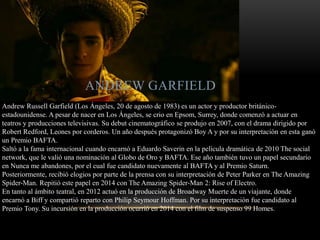 ANDREW GARFIELD
Andrew Russell Garfield (Los Ángeles, 20 de agosto de 1983) es un actor y productor británico-
estadounidense. A pesar de nacer en Los Ángeles, se crio en Epsom, Surrey, donde comenzó a actuar en
teatros y producciones televisivas. Su debut cinematográfico se produjo en 2007, con el drama dirigido por
Robert Redford, Leones por corderos. Un año después protagonizó Boy A y por su interpretación en esta ganó
un Premio BAFTA.
Saltó a la fama internacional cuando encarnó a Eduardo Saverin en la película dramática de 2010 The social
network, que le valió una nominación al Globo de Oro y BAFTA. Ese año también tuvo un papel secundario
en Nunca me abandones, por el cual fue candidato nuevamente al BAFTA y al Premio Saturn.
Posteriormente, recibió elogios por parte de la prensa con su interpretación de Peter Parker en The Amazing
Spider-Man. Repitió este papel en 2014 con The Amazing Spider-Man 2: Rise of Electro.
En tanto al ámbito teatral, en 2012 actuó en la producción de Broadway Muerte de un viajante, donde
encarnó a Biff y compartió reparto con Philip Seymour Hoffman. Por su interpretación fue candidato al
Premio Tony. Su incursión en la producción ocurrió en 2014 con el film de suspenso 99 Homes.
 