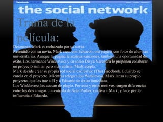 Trama de la
película:
Detonante: Mark es rechazado por su novia.
Resentido con su novia, Mark crea, con Eduardo, una página con fotos de alumnas
universitarias. Aunque la página le acarrea sanciones, también una oportunidad de
éxito. Los hermanos Winklevoss y su socio Divya Narendra le proponen colaborar
un proyecto similar pero más elitista. Mark acepta.
Mark decide crear su propia red social exclusiva: (The) Facebook. Eduardo se
enrola en el proyecto. Mientras relega a los Winklevoss, Mark lanza su propio
proyecto, que les trae a él y a Eduardo un éxito inmediato.
Los Winklevoss les acusan de plagio. Por este y otros motivos, surgen diferencias
entre los dos amigos. La entrada de Sean Parker, cautiva a Mark, y hace perder
influencia a Eduardo.
 