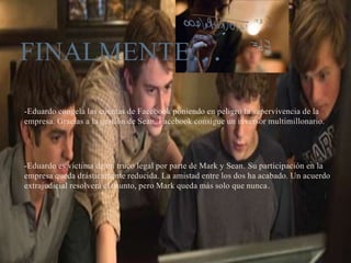 -Eduardo congela las cuentas de Facebook poniendo en peligro la supervivencia de la
empresa. Gracias a la gestión de Sean, Facebook consigue un inversor multimillonario.
-Eduardo es víctima de un truco legal por parte de Mark y Sean. Su participación en la
empresa queda drásticamente reducida. La amistad entre los dos ha acabado. Un acuerdo
extrajudicial resolverá el asunto, pero Mark queda más solo que nunca.
FINALMENTE…
 