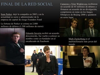 FINAL DE LA RED SOCIAL
Sean Parker, dejó la compañía en 2005 y en la
actualidad es socio y administrador de la
empresa de capital de riesgo Founders Fund
La fortuna de Parker se estima en 2.000
millones de dólares (1.500 millones de euros)
Cameron y Tyler Winklevoss recibieron
un acuerdo de 65 millones de dólares y
firmaron un acuerdo de no divulgación,
compitieron en remo en los Juegos
Olímpicos de Beijing 2008 y quedaron
en sexto lugar
Eduardo Saverin recibió un acuerdo
desconocido, fue vuelto a colocar su
nombre como co-fundador en el
encabezado de Facebook
Mark Zuckerberg es el
multimillonario más joven del
mundo
 