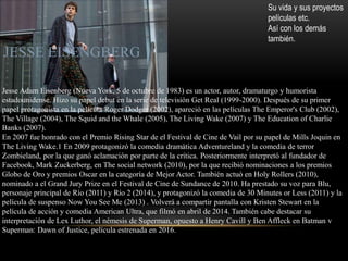 JESSE EISENGBERG
Su vida y sus proyectos
películas etc.
Así con los demás
también.
Jesse Adam Eisenberg (Nueva York, 5 de octubre de 1983) es un actor, autor, dramaturgo y humorista
estadounidense. Hizo su papel debut en la serie de televisión Get Real (1999-2000). Después de su primer
papel protagonista en la película Roger Dodger (2002), apareció en las películas The Emperor's Club (2002),
The Village (2004), The Squid and the Whale (2005), The Living Wake (2007) y The Education of Charlie
Banks (2007).
En 2007 fue honrado con el Premio Rising Star de el Festival de Cine de Vail por su papel de Mills Joquin en
The Living Wake.1 En 2009 protagonizó la comedia dramática Adventureland y la comedia de terror
Zombieland, por la que ganó aclamación por parte de la crítica. Posteriormente interpretó al fundador de
Facebook, Mark Zuckerberg, en The social network (2010), por la que recibió nominaciones a los premios
Globo de Oro y premios Oscar en la categoría de Mejor Actor. También actuó en Holy Rollers (2010),
nominado a el Grand Jury Prize en el Festival de Cine de Sundance de 2010. Ha prestado su voz para Blu,
personaje principal de Río (2011) y Río 2 (2014), y protagonizó la comedia de 30 Minutes or Less (2011) y la
película de suspenso Now You See Me (2013) . Volverá a compartir pantalla con Kristen Stewart en la
película de acción y comedia American Ultra, que filmó en abril de 2014. También cabe destacar su
interpretación de Lex Luthor, el némesis de Superman, opuesto a Henry Cavill y Ben Affleck en Batman v
Superman: Dawn of Justice, película estrenada en 2016.
 