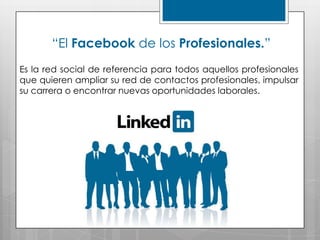 “El Facebook de los Profesionales.”
Es la red social de referencia para todos aquellos profesionales
que quieren ampliar su red de contactos profesionales, impulsar
su carrera o encontrar nuevas oportunidades laborales.
 