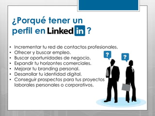 ¿Porqué tener un
    perfil en        ?
•   Incrementar tu red de contactos profesionales.
•   Ofrecer y buscar empleo.
•   Buscar oportunidades de negocio.
•   Expandir tu horizontes comerciales.
•   Mejorar tu branding personal.
•   Desarrollar tu identidad digital.
•   Conseguir prospectos para tus proyectos
    laborales personales o corporativos.
 