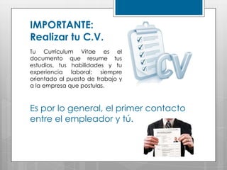 IMPORTANTE:
Realizar tu C.V.
Tu Currículum Vitae es el
documento que resume tus
estudios, tus habilidades y tu
experiencia laboral; siempre
orientado al puesto de trabajo y
a la empresa que postulas.



Es por lo general, el primer contacto
entre el empleador y tú.
 